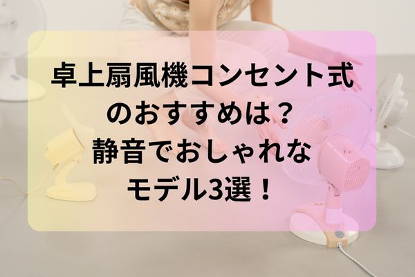 卓上扇風機 コンセント式のおすすめは？静音でおしゃれなモデル3選！