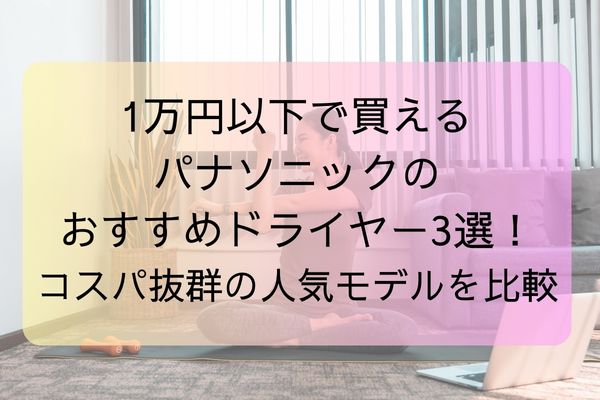1万円以下で買えるパナソニックのおすすめドライヤー3選!コスパ抜群の人気モデルを比較