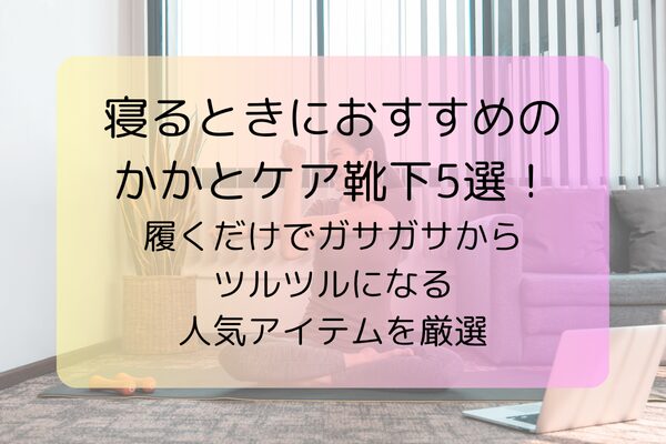 寝るときにおすすめのかかとケア靴下5選！履くだけでガサガサからツルツルになる人気アイテムを厳選