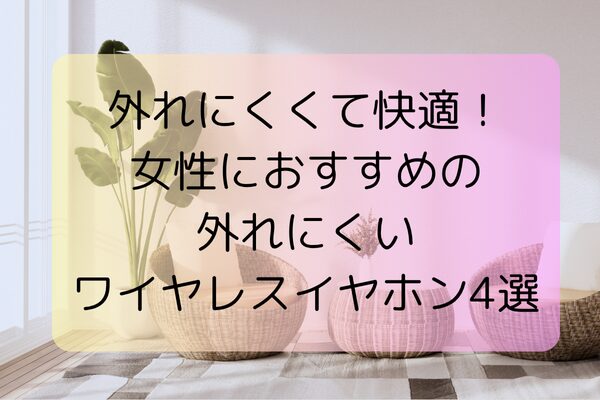 外れにくくて快適！女性におすすめの外れにくいワイヤレスイヤホン4選