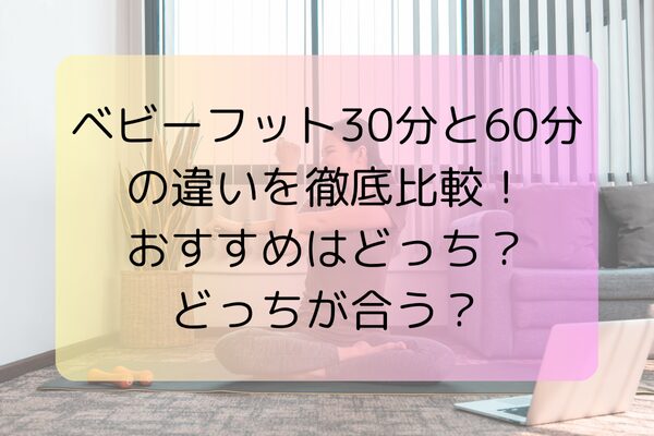 ベビーフット30分と60分の違いを徹底比較！おすすめはどっち？どっちが合う？