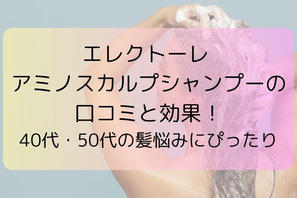 エレクトーレ アミノスカルプシャンプーの口コミと効果！40代・50代の髪悩みにぴったり