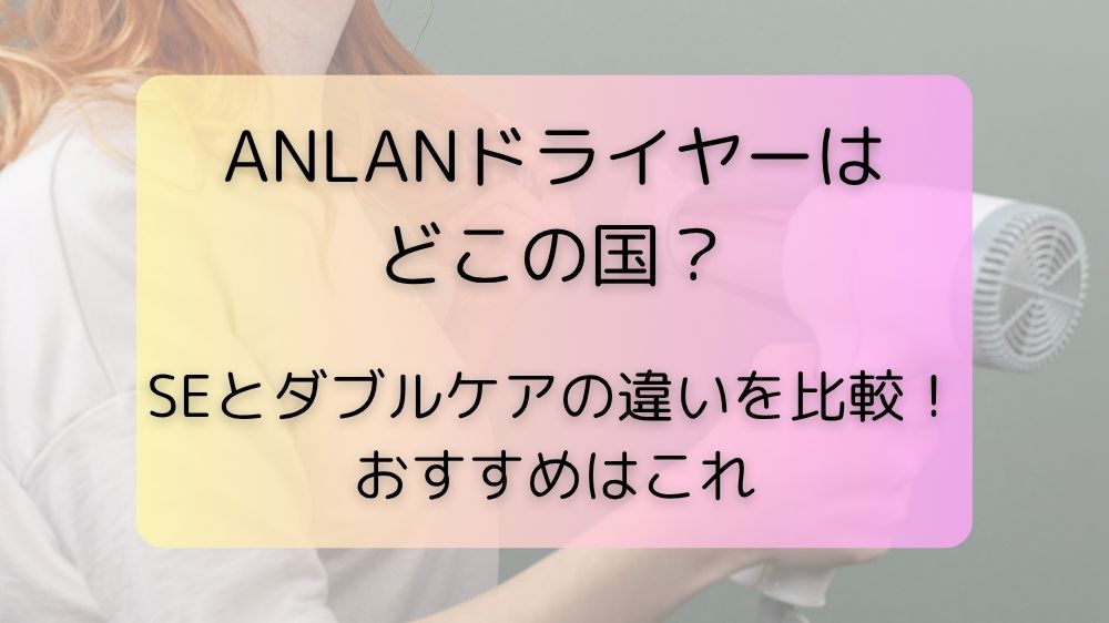 ANLANドライヤーはどこの国？SEとダブルケアの違いを比較！おすすめはこれ